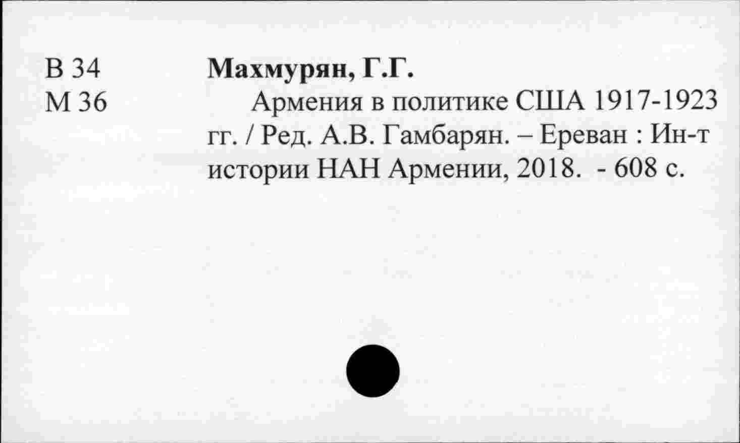 ﻿В 34
М36
Махмурян, Г.Г.
Армения в политике США 1917-1923 гг. / Ред. А.В. Гамбарян. - Ереван : Ин-т истории НАН Армении, 2018. - 608 с.